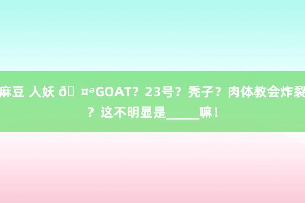 麻豆 人妖 🤪GOAT？23号？秃子？肉体教会炸裂？这不明显是_____嘛！