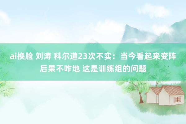 ai换脸 刘涛 科尔道23次不实：当今看起来变阵后果不咋地 这是训练组的问题