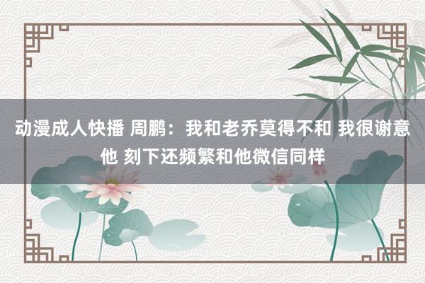 动漫成人快播 周鹏：我和老乔莫得不和 我很谢意他 刻下还频繁和他微信同样