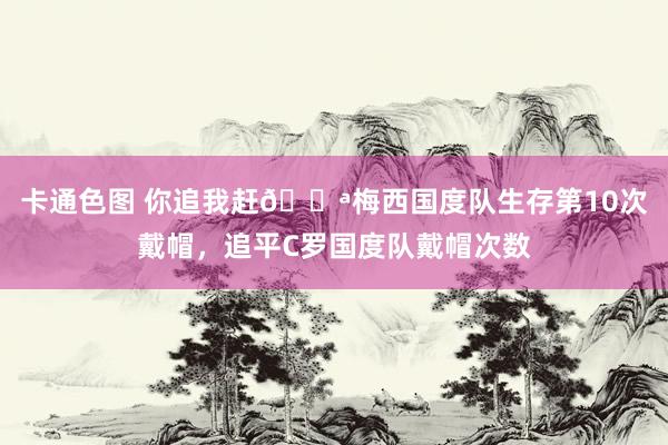 卡通色图 你追我赶💪梅西国度队生存第10次戴帽，追平C罗国度队戴帽次数