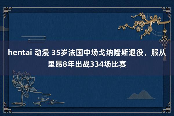 hentai 动漫 35岁法国中场戈纳隆斯退役，服从里昂8年出战334场比赛