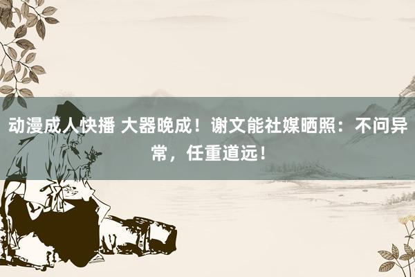 动漫成人快播 大器晚成！谢文能社媒晒照：不问异常，任重道远！