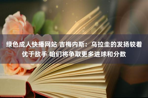 绿色成人快播网站 吉梅内斯：乌拉圭的发扬较着优于敌手 咱们将争取更多进球和分数
