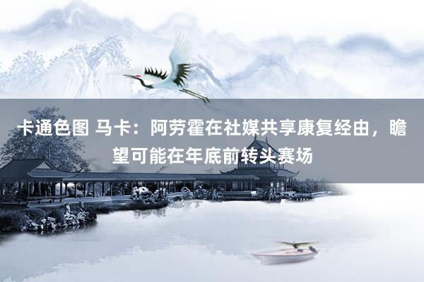 卡通色图 马卡：阿劳霍在社媒共享康复经由，瞻望可能在年底前转头赛场