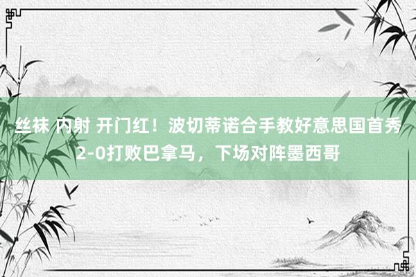 丝袜 内射 开门红！波切蒂诺合手教好意思国首秀2-0打败巴拿马，下场对阵墨西哥