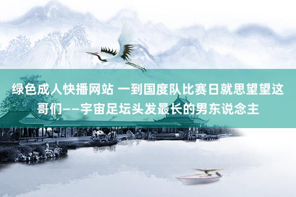 绿色成人快播网站 一到国度队比赛日就思望望这哥们——宇宙足坛头发最长的男东说念主