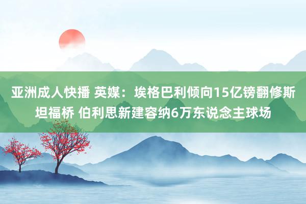 亚洲成人快播 英媒：埃格巴利倾向15亿镑翻修斯坦福桥 伯利思新建容纳6万东说念主球场