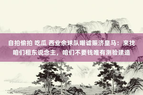 自拍偷拍 吃瓜 西业余球队嘲谑赈济皇马：来找咱们租东说念主，咱们不要钱唯有测验建造