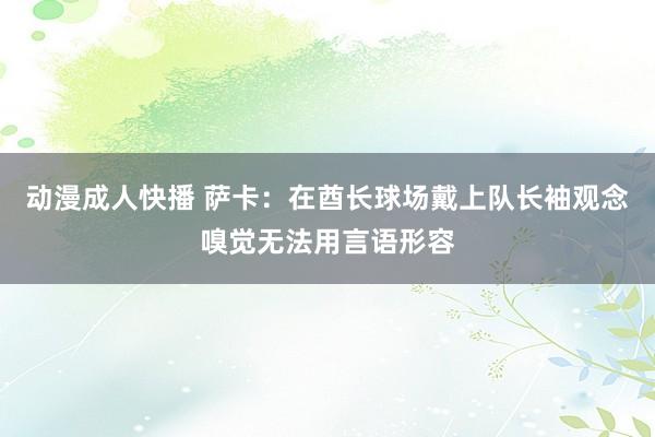 动漫成人快播 萨卡：在酋长球场戴上队长袖观念嗅觉无法用言语形容
