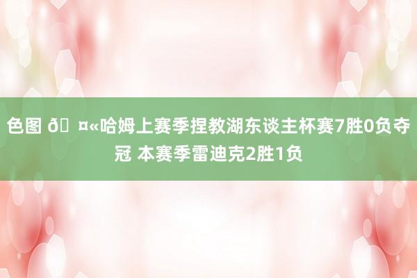 色图 🤫哈姆上赛季捏教湖东谈主杯赛7胜0负夺冠 本赛季雷迪克2胜1负