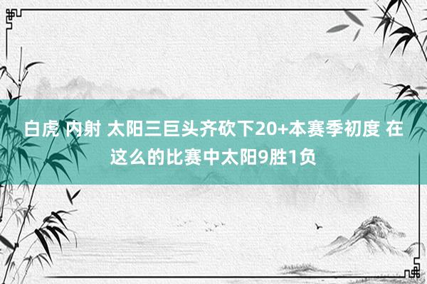白虎 内射 太阳三巨头齐砍下20+本赛季初度 在这么的比赛中太阳9胜1负