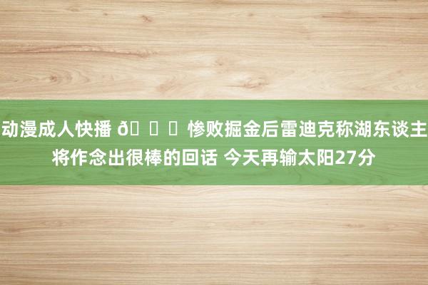 动漫成人快播 😑惨败掘金后雷迪克称湖东谈主将作念出很棒的回话 今天再输太阳27分