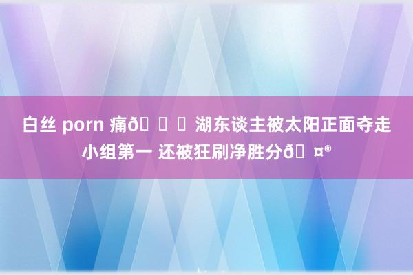 白丝 porn 痛💔湖东谈主被太阳正面夺走小组第一 还被狂刷净胜分🤮