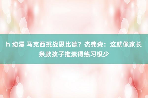 h 动漫 马克西挑战恩比德？杰弗森：这就像家长条款孩子推崇得练习极少