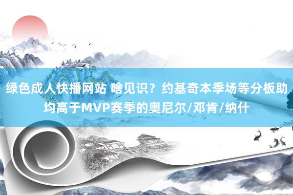绿色成人快播网站 啥见识？约基奇本季场等分板助均高于MVP赛季的奥尼尔/邓肯/纳什