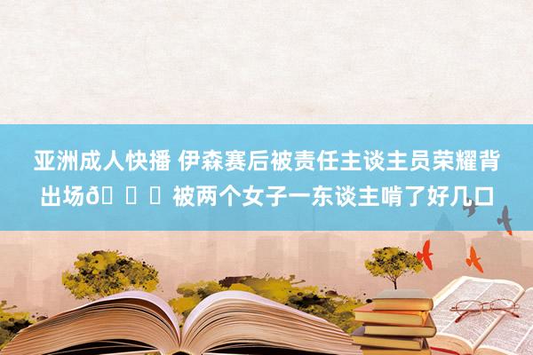 亚洲成人快播 伊森赛后被责任主谈主员荣耀背出场😍被两个女子一东谈主啃了好几口