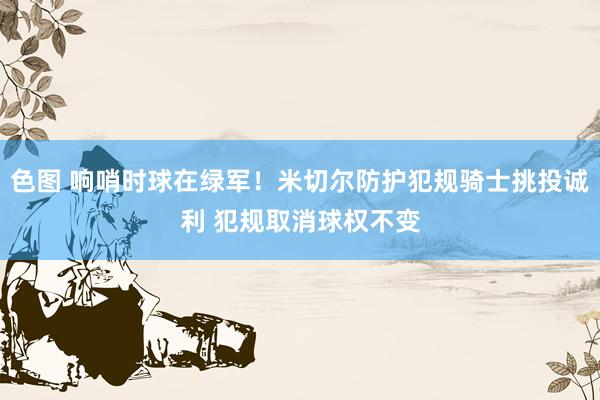 色图 响哨时球在绿军！米切尔防护犯规骑士挑投诚利 犯规取消球权不变