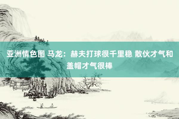 亚洲情色图 马龙：赫夫打球很千里稳 散伙才气和盖帽才气很棒