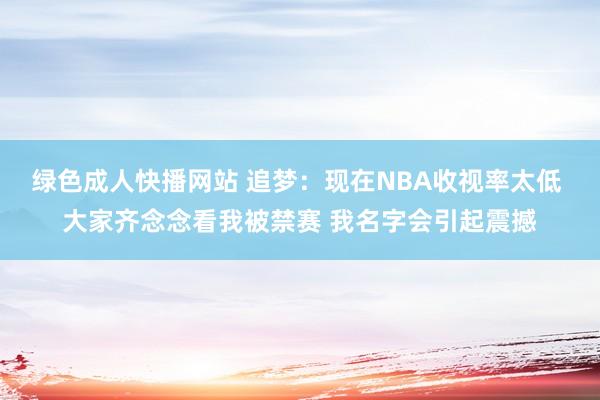 绿色成人快播网站 追梦：现在NBA收视率太低 大家齐念念看我被禁赛 我名字会引起震撼