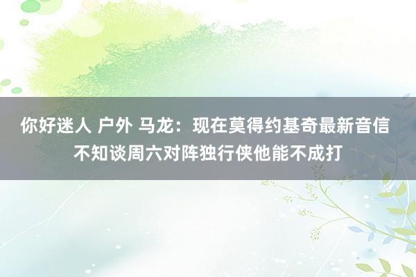 你好迷人 户外 马龙：现在莫得约基奇最新音信 不知谈周六对阵独行侠他能不成打