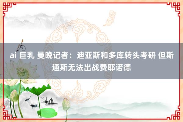 ai 巨乳 曼晚记者：迪亚斯和多库转头考研 但斯通斯无法出战费耶诺德