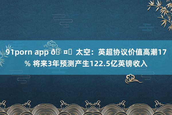 91porn app 🤑太空：英超协议价值高潮17% 将来3年预测产生122.5亿英镑收入