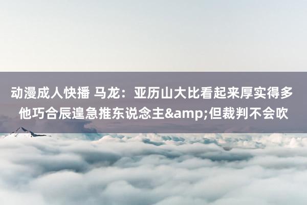 动漫成人快播 马龙：亚历山大比看起来厚实得多 他巧合辰遑急推东说念主&但裁判不会吹