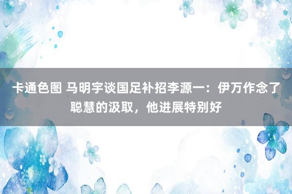 卡通色图 马明宇谈国足补招李源一：伊万作念了聪慧的汲取，他进展特别好