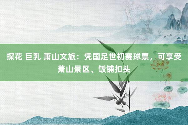 探花 巨乳 萧山文旅：凭国足世初赛球票，可享受萧山景区、饭铺扣头