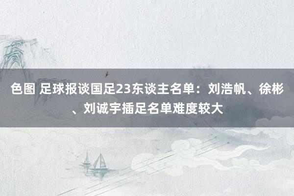 色图 足球报谈国足23东谈主名单：刘浩帆、徐彬、刘诚宇插足名单难度较大