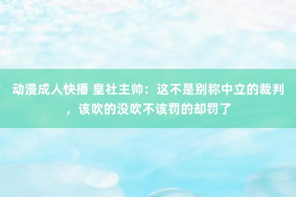 动漫成人快播 皇社主帅：这不是别称中立的裁判，该吹的没吹不该罚的却罚了