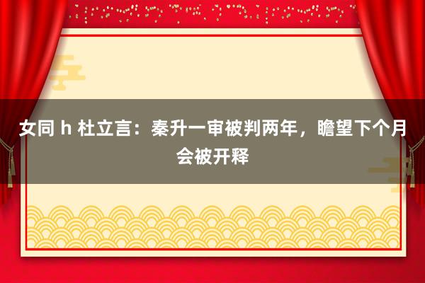 女同 h 杜立言：秦升一审被判两年，瞻望下个月会被开释