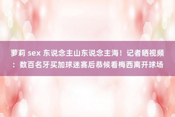 萝莉 sex 东说念主山东说念主海！记者晒视频：数百名牙买加球迷赛后恭候看梅西离开球场