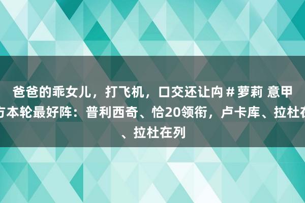 爸爸的乖女儿，打飞机，口交还让禸＃萝莉 意甲官方本轮最好阵：普利西奇、恰20领衔，卢卡库、拉杜在列