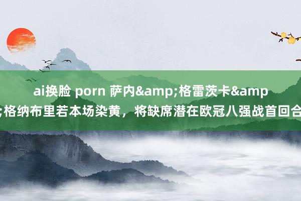 ai换脸 porn 萨内&格雷茨卡&格纳布里若本场染黄，将缺席潜在欧冠八强战首回合