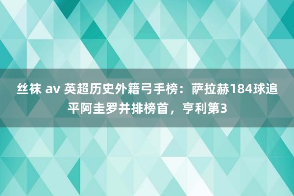 丝袜 av 英超历史外籍弓手榜：萨拉赫184球追平阿圭罗并排榜首，亨利第3