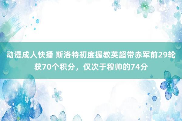 动漫成人快播 斯洛特初度握教英超带赤军前29轮获70个积分，仅次于穆帅的74分