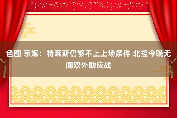 色图 京媒：特莱斯仍够不上上场条件 北控今晚无间双外助应战