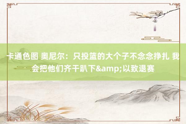 卡通色图 奥尼尔：只投篮的大个子不念念挣扎 我会把他们齐干趴下&以致退赛