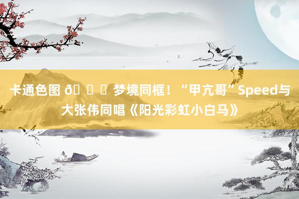 卡通色图 😂梦境同框！“甲亢哥”Speed与大张伟同唱《阳光彩虹小白马》