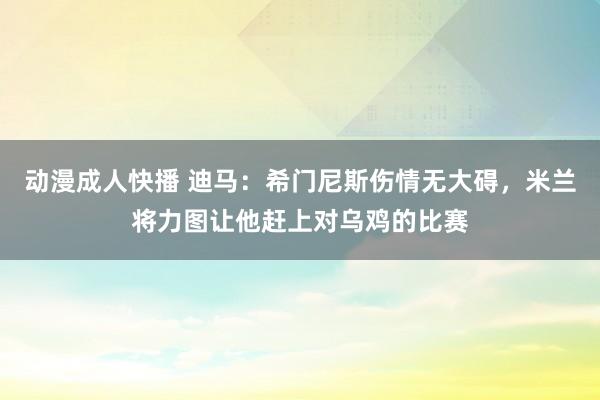 动漫成人快播 迪马：希门尼斯伤情无大碍，米兰将力图让他赶上对乌鸡的比赛