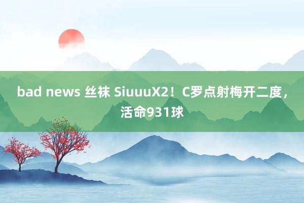 bad news 丝袜 SiuuuX2！C罗点射梅开二度，活命931球
