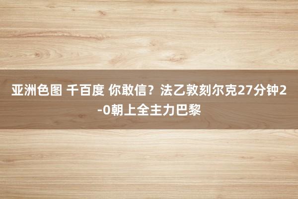 亚洲色图 千百度 你敢信？法乙敦刻尔克27分钟2-0朝上全主力巴黎