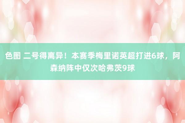 色图 二号得离异！本赛季梅里诺英超打进6球，阿森纳阵中仅次哈弗茨9球