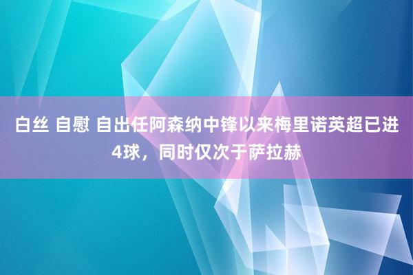 白丝 自慰 自出任阿森纳中锋以来梅里诺英超已进4球，同时仅次于萨拉赫